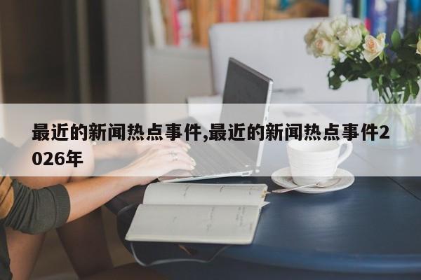 最近的新闻热点事件,最近的新闻热点事件2026年